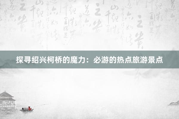 探寻绍兴柯桥的魔力：必游的热点旅游景点