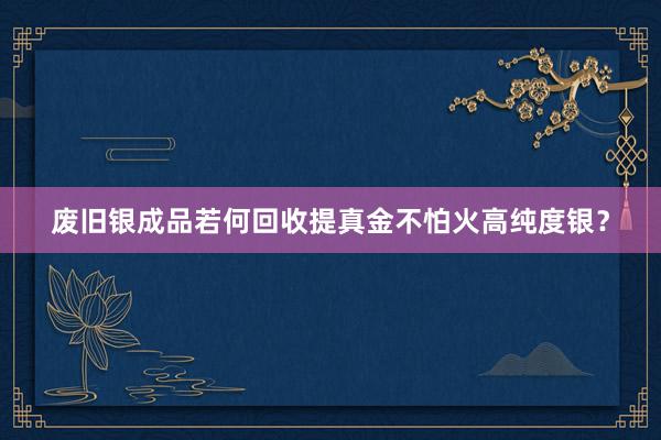 废旧银成品若何回收提真金不怕火高纯度银？